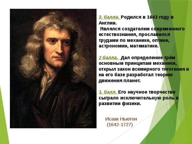 3. балла. Родился в 1643 году в Англии.  Являлся создателем современного естествознания, прославился трудами по механике, оптике, астрономии, математике.  2 балла. Дал определение трём основным принципам механики, открыл закон всемирного тяготения и на его базе разработал теорию движения планет.  1. балл. Его научное творчество сыграло исключительную роль в развитии физики. Исаак Ньютон  (1642-1727) 