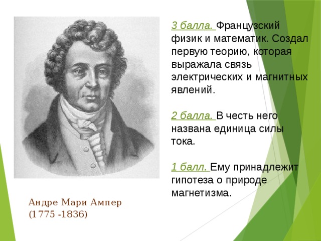 3 балла. Французский физик и математик. Создал первую теорию, которая выражала связь электрических и магнитных явлений. 2 балла. В честь него названа единица силы тока. 1 балл. Ему принадлежит гипотеза о природе магнетизма.  Андре Мари Ампер  (1775 -1836) 