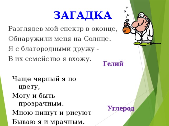 загадка Разглядев мой спектр в оконце, Обнаружили меня на Солнце. Я с благородными дружу - В их семейство я вхожу. Гелий Чаще черный я по цвету, Могу и быть прозрачным. Мною пишут и рисуют Бываю я и мрачным. Углерод 