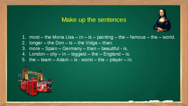 Make up the sentences most – the Mona Lisa – in – is – painting – the – famous – the – world. longer – the Don – is – the Volga – than. more – Spain – Germany – than – beautiful - is. London – city – in – biggest – the – England – is. the – team – Adam – is - worst – the – player – in. 