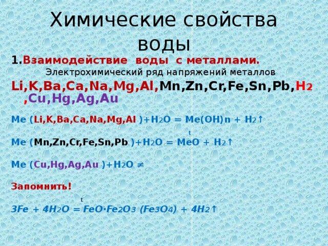 Химические свойства воды 1. Взаимодействие воды с металлами.  Электрохимический ряд напряжений металлов Li,K,Ba,Ca,Na,Mg,Al, Mn,Zn,Cr,Fe,Sn,Pb, H 2 , Cu,Hg,Ag,Au  Ме ( Li,K,Ba,Ca,Na,Mg,Al ) + Н 2 О = Ме(ОН) n + Н 2 ↑  t Ме ( Mn,Zn,Cr,Fe,Sn,Pb ) + Н 2 О = МеО + Н 2 ↑  Ме ( Cu,Hg,Ag,Au  ) + Н 2 О ≠  Запомнить!  t   3Fe + 4 Н 2 О = FeO∙Fe 2 O 3 (Fe 3 O 4 ) + 4H 2 ↑   