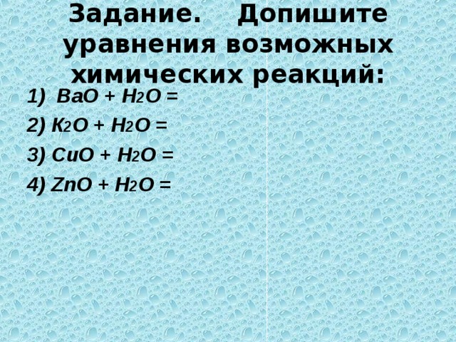 Задание.  Допишите уравнения  возможных химических реакций: 1) ВаО + Н 2 О =  К 2 О + Н 2 О =  С uO + Н 2 О =  ZnO + Н 2 О =   