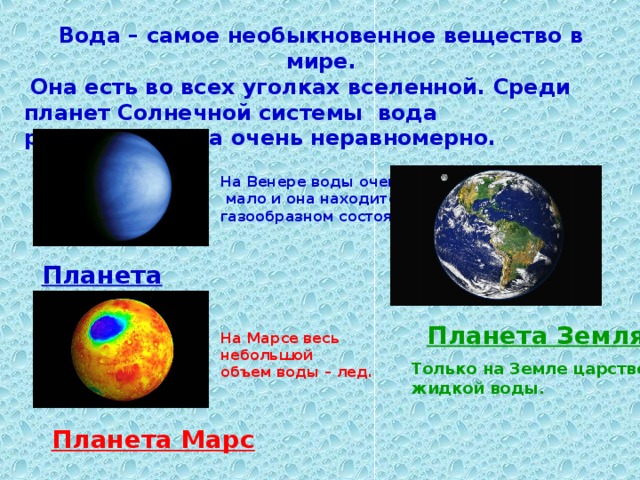 Вода – самое необыкновенное вещество в мире.  Она есть во всех уголках вселенной. Среди планет Солнечной системы вода распространена очень неравномерно. На Венере воды очень  мало и она находится в газообразном состоянии . Планета Венера Планета Земля . На Марсе весь небольшой объем воды – лед. Только на Земле царство – жидкой воды. Планета Марс  