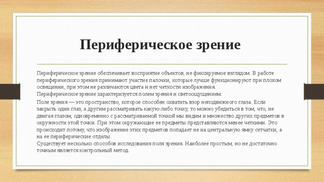 Периферическое зрение Периферическое зрение обеспечивает восприятие объектов, не фиксируемое взглядом. В работе периферического зрения принимают участие палочки, которые лучше функционируют при плохом освещении, при этом не различаются цвета и нет четкости изображения.  Периферическое зрение характеризуется полем зрения и светоощущением. Поле зрения — это пространство, которое способен охватить взор неподвижного глаза. Если закрыть один глаз, а другим рассматривать какую-либо точку, то можно убедиться в том, что, не двигая глазом, одновременно с рассматриваемой точкой мы видим и множество других предметов в окружности этой точки. При этом окружающие ее предметы представляются менее четкими. Это происходит потому, что изображение этих предметов попадает не на центральную ямку сетчатки, а на ее периферические отделы.  Существует несколько способов исследования поля зрения. Наиболее простым, но не достаточно точным является контрольный метод. 