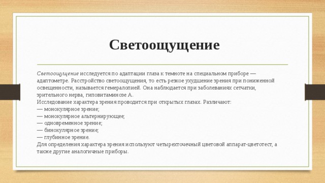  Светоощущение Светоощущение исследуется по адаптации глаза к темноте на специальном приборе — адаптометре. Расстройство светоощущения, то есть резкое ухудшение зрения при пониженной освещенности, называется гемералопией. Она наблюдается при заболеваниях сетчатки, зрительного нерва, гиповитаминозе А.  Исследование характера зрения проводится при открытых глазах. Различают:  — монокулярное зрение;  — монокулярное альтернирующее;  — одновременное зрение;  — бинокулярное зрение;  — глубинное зрение.  Для определения характера зрения используют четырехточечный цветовой аппарат-цветотест, а также другие аналогичные приборы. 