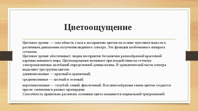 Цветоощущение Цветовое зрение — способность глаза к восприятию цветов на основе чувствительности к различным диапазонам излучения видимого спектра. Это функция колбочкового аппарата сетчатки.  Цветовое зрение обеспечивает людям восприятие бесконечно разнообразной красочной картины внешнего мира. Цветоощущение возникает при воздействии на сетчатку электромагнитных колебаний определенной длины волны. В хроматической части спектра выделяют три группы цветов:  длинноволновые — красный и оранжевый; средневолновые — желтый и зеленый; коротковолновые — голубой, синий, фиолетовый. Вся многообразная гамма цветов создается при их смешении в разных пропорциях  Способность правильно различать основные цвета называется нормальной трихромазией.   