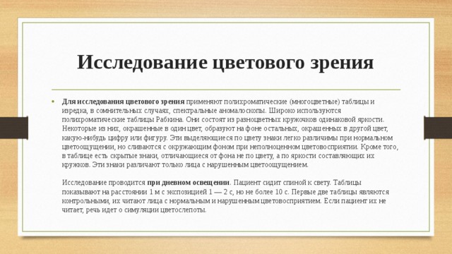  Исследование цветового зрения Для исследования цветового зрения применяют полихроматические (многоцветные) таблицы и изредка, в сомнительных случаях, спектральные аномалоскопы. Широко используются полихроматические таблицы Рабкина. Они состоят из разноцветных кружочков одинаковой яркости. Некоторые из них, окрашенные в один цвет, образуют на фоне остальных, окрашенных в другой цвет, какую-нибудь цифру или фигуру. Эти выделяющиеся по цвету знаки легко различимы при нормальном цветоощущении, но сливаются с окружающим фоном при неполноценном цветовосприятии. Кроме того, в таблице есть скрытые знаки, отличающиеся от фона не по цвету, а по яркости составляющих их кружков. Эти знаки различают только лица с нарушенным цветоощущением.   Исследование проводится при дневном освещении . Пациент сидит спиной к свету. Таблицы показывают на расстоянии 1 м с экспозицией 1 — 2 с, но не более 10 с. Первые две таблицы являются контрольными, их читают лица с нормальным и нарушенным цветовосприятием. Если пациент их не читает, речь идет о симуляции цветослепоты.    