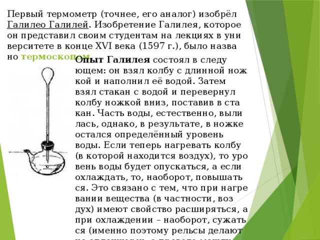 Пер­вый тер­мо­метр (точ­нее, его ана­лог) изобрёл Га­лилео Га­ли­лей . Изоб­ре­те­ние Га­ли­лея, ко­то­рое он пред­ста­вил своим сту­ден­там на лекци­ях в уни­вер­си­те­те в конце XVI века (1597 г.), было на­зва­но  тер­мо­ско­пом . Опыт Га­ли­лея со­сто­ял в сле­ду­ющем: он взял колбу с длин­ной нож­кой и на­пол­нил её водой. Затем взял ста­кан с водой и пе­ре­вер­нул колбу нож­кой вниз, по­ста­вив в ста­кан. Часть воды, есте­ствен­но, вы­ли­лась, од­на­ко, в ре­зуль­та­те, в ножке остал­ся опре­де­лён­ный уро­вень воды. Если те­перь на­гре­вать колбу (в ко­то­рой на­хо­дит­ся воз­дух), то уро­вень воды будет опус­кать­ся, а если охла­ждать, то, на­о­бо­рот, по­вы­шать­ся. Это свя­за­но с тем, что при на­гре­ва­нии ве­ще­ства (в част­но­сти, воз­дух) имеют свой­ство рас­ши­рять­ся, а при охла­жде­нии – на­о­бо­рот, сужать­ся (имен­но по­это­му рель­сы де­ла­ют не сплош­ны­ми, а про­во­да между стол­ба­ми ино­гда немно­го про­ви­са­ют). 