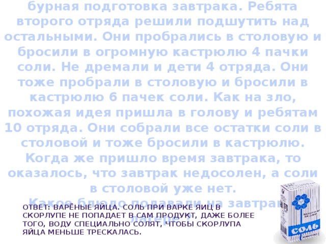   Соленый завтрак  В столовой пионерского лагеря шла бурная подготовка завтрака. Ребята второго отряда решили подшутить над остальными. Они пробрались в столовую и бросили в огромную кастрюлю 4 пачки соли. Не дремали и дети 4 отряда. Они тоже пробрали в столовую и бросили в кастрюлю 6 пачек соли. Как на зло, похожая идея пришла в голову и ребятам 10 отряда. Они собрали все остатки соли в столовой и тоже бросили в кастрюлю. Когда же пришло время завтрака, то оказалось, что завтрак недосолен, а соли в столовой уже нет.  Какое блюдо подавали на завтрак в лагере ? Ответ: Варёные яйца. Соль при варке яиц в скорлупе не попадает в сам продукт, даже более того, воду специально солят, чтобы скорлупа яйца меньше трескалась. 