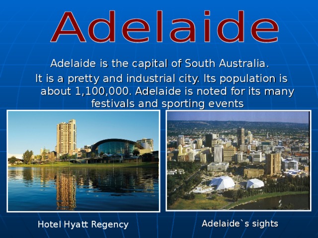 . Adelaide is the capital of South Australia. It is a pretty and industrial city. Its population is about 1,100,000. Adelaide is noted for its many festivals and sporting events Adelaide`s sights Hotel Hyatt Regency 