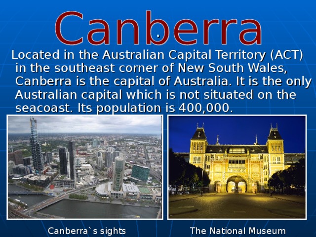 .  Located in the Australian Capital Territory (ACT) in the southeast corner of New South Wales, Canberra is the capital of Australia. It is the only Australian capital which is not situated on the seacoast. Its population is 400,000. Canberra`s sights The National Museum 