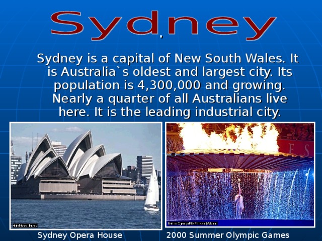 .  Sydney is a capital of New South Wales. It is Australia`s oldest and largest city. Its population is 4,300,000 and growing. Nearly a quarter of all Australians live here. It is the leading industrial city. Sydney Opera House 2000 Summer Olympic Games 