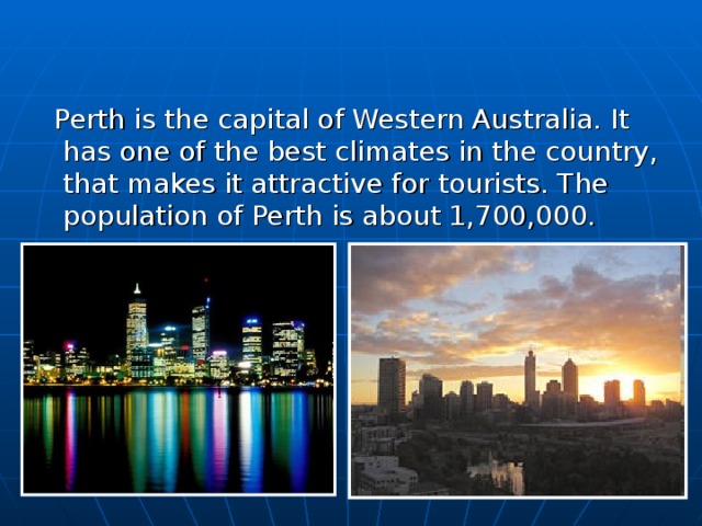  Perth is the capital of Western Australia. It has one of the best climates in the country, that makes it attractive for tourists. The population of Perth is about 1,700,000. 