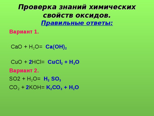 Проверка знаний химических свойств оксидов.  Правильные ответы: Вариант 1.   СаО + Н 2 О= Са(ОН) 2    CuO + 2 HCl= CuCl 2 + H 2 O  Вариант 2.  SO2 + H 2 O= Н 2 SO 3 CO 2 + 2 KOH= K 2 CO 3 + H 2 O 