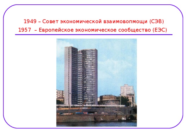 1949 – Совет экономической взаимовопмощи (СЭВ)  1957 – Европейское экономическое сообщество (ЕЭС)  