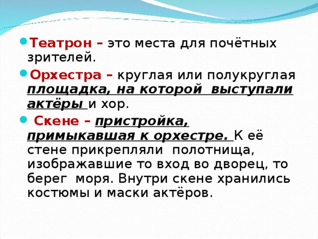 Театрон –  это места для почётных зрителей. Орхестра –  круглая или полукруглая площадка, на которой выступали актёры и хор.  Скене –  пристройка, примыкавшая к орхестре. К её стене прикрепляли полотнища, изображавшие то вход во дворец, то берег моря. Внутри скене хранились костюмы и маски актёров.  