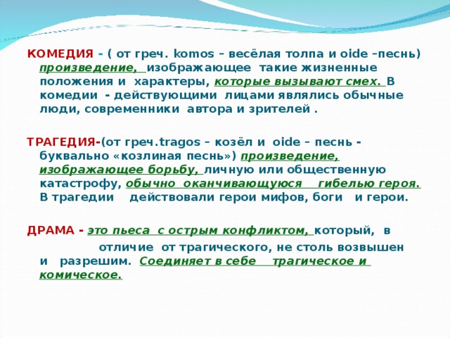   КОМЕДИЯ - ( от греч. komos – весёлая толпа и oide – песнь) произведение, изображающее такие жизненные положения и характеры, которые вызывают смех. В комедии - действующими лицами являлись обычные люди, современники автора и зрителей .  ТРАГЕДИЯ- (от греч. tragos – козёл и oide – песнь - буквально «козлиная песнь») произведение, изображающее борьбу, личную или общественную катастрофу, обычно оканчивающуюся гибелью героя. В трагедии действовали герои мифов, боги и герои.  ДРАМА - это пьеса с острым конфликтом, который, в  отличие от трагического, не столь возвышен и разрешим. Соединяет в себе трагическое и комическое.   