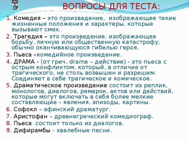  ВОПРОСЫ ДЛЯ ТЕСТА: 1. Комедия – это произведение, изображающее такие жизненные положения и характеры, которые вызывают смех. 2. Трагедия – это произведение, изображающее борьбу, личную или общественную катастрофу, обычно оканчивающуюся гибелью героя. 3. Пьеса – комедийное произведение. 4.  ДРАМА - (от греч. drama – действие) - это пьеса  с острым конфликтом, который, в отличие от трагического, не столь возвышен и разрешим. Соединяет в себе трагическое и комическое. 5.  Драматическое произведение состоит из реплик, монологов, диалогов, ремарок, актов или действий, которые могут включать в себя более мелкие составляющие – явления, эпизоды, картины. 6. Софокл – афинский драматург. 7. Аристофан – древнегреческий комедиограф. 8. Пьеса состоит только из диалогов. 9. Дифирамбы - хвалебные песни. 