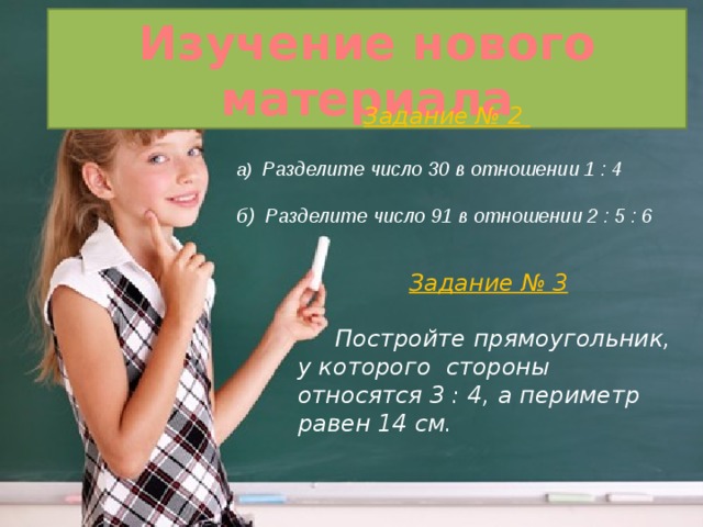 Изучение нового материала Задание № 2   а) Разделите число 30 в отношении 1 : 4  б) Разделите число 91 в отношении 2 : 5 : 6 Задание № 3   Постройте прямоугольник, у которого стороны относятся 3 : 4, а периметр равен 14 см. 