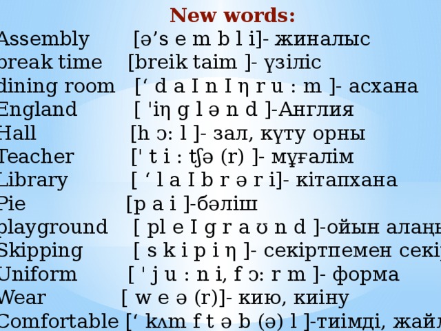 New words: Assembly [ə’s e m b l i]- жиналыс break time [breik taim ]- үзіліс dining room [‘ d a I n I η r u : m ]- асхана England [ 'iη g l ə n d ]-Англия Hall [h ↄ: l ]- зал, күту орны Teacher [' t i : tʃə (r) ]- мұғалім Library [ ‘ l a I b r ə r i]- кітапхана Pie [p a i ]-бәліш playground [ pl e I g r a ʊ n d ]-ойын алаңы Skipping [ s k i p i η ]- секіртпемен секіру Uniform [ ' j u : n i, f ↄ: r m ]- форма Wear [ w e ə (r)]- кию, киіну Comfortable [‘ kᴧm f t ə b (ə) l ]-тиімді, жайлы   