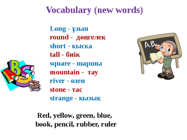   Vocabulary (new words)   Long - ұзын  round - дөңгелек  short - қысқа  tall - биік  square - шаршы  mountain - тау  river - өзен  stone - тас  strange - қызық   Red, yellow, green, blue,  book, pencil, rubber, ruler 