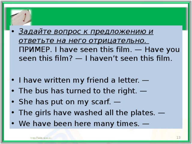 Задайте вопрос к предложению и ответьте на него отрицательно.  ПРИМЕР. I have seen this film. — Have you seen this film? — I haven’t seen this film. I have written my friend a letter. — The bus has turned to the right. — She has put on my scarf. — The girls have washed all the plates. — We have been here many times. —   