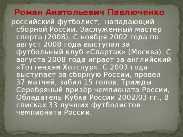 Роман Анатольевич Павлюченко    российский футболист,  нападающий сборной России. Заслуженный мастер спорта (2008). С ноября 2002 года по август 2008 года выступал за футбольный клуб «Спартак» (Москва). С августа 2008 года играет за английский «Тоттенхэм Хотспур». С 2003 года выступает за сборную России, провел 37 матчей, забил 15 голов. Трижды Серебряный призёр чемпионата России, Обладатель Кубка России 2002/03 гг., В списках 33 лучших футболистов чемпионата России. 