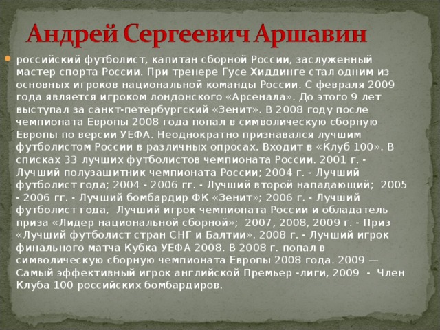 российский футболист, капитан сборной России, заслуженный мастер спорта России. При тренере Гусе Хиддинге стал одним из основных игроков национальной команды России. С февраля 2009 года является игроком лондонского «Арсенала». До этого 9 лет выступал за санкт-петербургский «Зенит». В 2008 году после чемпионата Европы 2008 года попал в символическую сборную Европы по версии УЕФА. Неоднократно признавался лучшим футболистом России в различных опросах. Входит в «Клуб 100». В списках 33 лучших футболистов чемпионата России. 2001 г. - Лучший полузащитник чемпионата России; 2004 г. - Лучший футболист года; 2004 - 2006 гг. - Лучший второй нападающий;  2005 - 2006 гг. - Лучший бомбардир ФК «Зенит»; 2006 г. - Лучший футболист года,  Лучший игрок чемпионата России и обладатель приза «Лидер национальной сборной»;  2007, 2008, 2009 г. - Приз «Лучший футболист стран СНГ и Балтии». 2008 г. - Лучший игрок финального матча Кубка УЕФА 2008. В 2008 г. попал в символическую сборную чемпионата Европы 2008 года. 2009 — Самый эффективный игрок английской Премьер -лиги, 2009  -  Член Клуба 100 российских бомбардиров. 