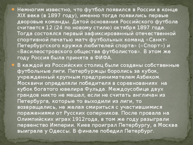 Немногим известно, что футбол появился в России в конце XIX века (в 1897 году), именно тогда появились первые дворовые команды. Датой основания Российского футбола считается 12 (24 по новому стилю) октября 1897 года. Тогда состоялся первый зафиксированный отечественной спортивной печатью матч футбольных команд «Санкт-Петербургского кружка любителей спорта» («Спорт») и «Василеостровского общества футболистов». В этом же году Россия была принята в ФИФА. В каждой из Российских столиц были созданы собственные футбольные лиги. Петербуржцы боролись за кубок, учрежденный крупным предпринимателем Азбеком. Москвичи определяли победителя в соревнованиях  на кубок богатого ювелира Фульда. Междоусобице двух грандов никто не мешал, если не считать англичан из Петербурга, которые то выходили из лиги, то возвращались, не желая смириться с участившимися поражениями от Русских соперников. После провала на Олимпийских играх 1912года, в том же году разыграли первенство Империи. Киев проиграл Петербургу, а Москва выиграла у Одессы. В финале победил Петербург. 