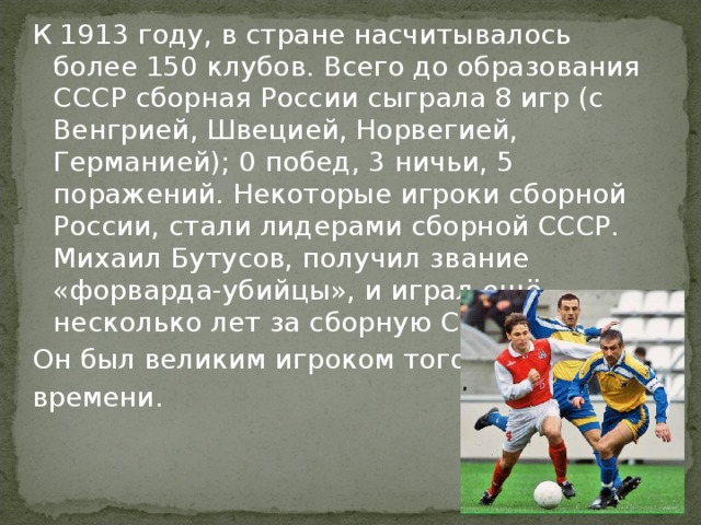 К 1913 году, в стране насчитывалось более 150 клубов. Всего до образования СССР сборная России сыграла 8 игр (с Венгрией, Швецией, Норвегией, Германией); 0 побед, 3 ничьи, 5 поражений. Некоторые игроки сборной России, стали лидерами сборной СССР. Михаил Бутусов, получил звание «форварда-убийцы», и играл ещё несколько лет за сборную СССР. Он был великим игроком того времени. 