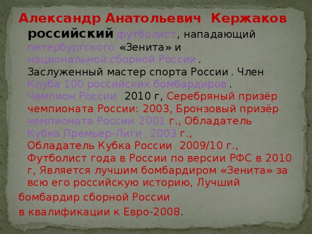 Александр Анатольевич   Кержаков российский   футболист ,  нападающий   петербургского  « Зенита » и национальной сборной России .  Заслуженный мастер спорта России . Член  Клуба 100 российских бомбардиров .   Чемпион России    2010  г, Серебряный призёр чемпионата России:  2003 , Бронзовый призёр чемпионата России   2001  г., Обладатель  Кубка Премьер-Лиги    2003  г., Обладатель Кубка России  2009/10 г., Футболист года в России по версии РФС в 2010 г, Является лучшим бомбардиром «Зенита» за всю его российскую историю, Лучший бомбардир сборной России в квалификации к Евро-2008 . 