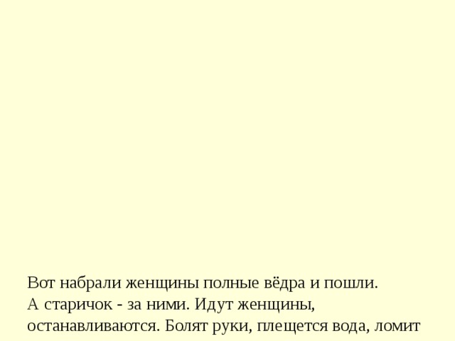               Вот набрали женщины полные вёдра и пошли.  А старичок - за ними. Идут женщины, останавливаются. Болят руки, плещется вода, ломит спину.  Вдруг навстречу три мальчика выбегают. Один через голову кувыркается, колесом ходит - любуются им женщины. Другой песню поёт, соловьём заливается - заслушались его женщины.  А третий к матери подбежал, взял у неё вёдра тяжёлые и потащил их.  Спрашивают женщины старичка:  - Ну что? Каковы наши сыновья?  - А где же они? - отвечает старик. - Я только одного сына вижу! 