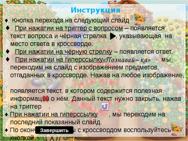 Инструкция ♦ Кнопка перехода на следующий слайд ♦ При нажатии на триггер с вопросом – появляется  текст вопроса и чёрная стрелка , указывающая на  место ответа в кроссворде. ♦ При нажатии на чёрную стрелку – появляется ответ.  ♦ При нажатии на гиперссылку - мы   переходим на слайд с изображением предметов,  отгаданных в кроссворде. Нажав на любое изображение,  появляется текст, в котором содержится полезная  информация о нём. Данный текст нужно закрыть, нажав  на триггер . ♦ При нажатии на гиперссылку , мы переходим на  последний показанный слайд. ♦ По окончании работы с кроссвордом воспользуйтесь  кнопкой . Завершить 