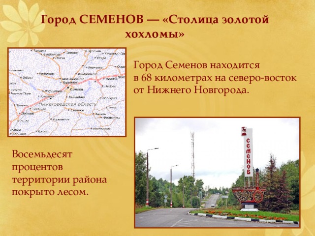  Город СЕМЕНОВ — «Столица золотой  хохломы» Город Семенов находится в 68 километрах на северо-восток от Нижнего Новгорода. Восемьдесят процентов территории района покрыто лесом. 