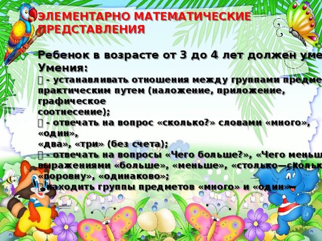  ЭЛЕМЕНТАРНО МАТЕМАТИЧЕСКИЕ ПРЕДСТАВЛЕНИЯ   Ребенок в возрасте от 3 до 4 лет должен уметь:  Умения:   - устанавливать отношения между группами предметов  практическим путем (наложение, приложение, графическое  соотнесение);   - отвечать на вопрос «сколько?» словами «много», «один»,  «два», «три» (без счета);   - отвечать на вопросы «Чего больше?», «Чего меньше?»  выражениями «больше», «меньше», «столько—сколько»,  «поровну», «одинаково»;   находить группы предметов «много» и «один» 