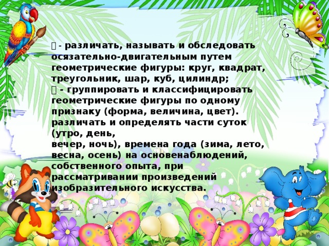  - различать, называть и обследовать осязательно-двигательным путем геометрические фигуры: круг, квадрат, треугольник, шар, куб, цилиндр;  - группировать и классифицировать геометрические фигуры по одному признаку (форма, величина, цвет). различать и определять части суток (утро, день, вечер, ночь), времена года (зима, лето, весна, осень) на основенаблюдений, собственного опыта, при рассматривании произведений изобразительного искусства.  