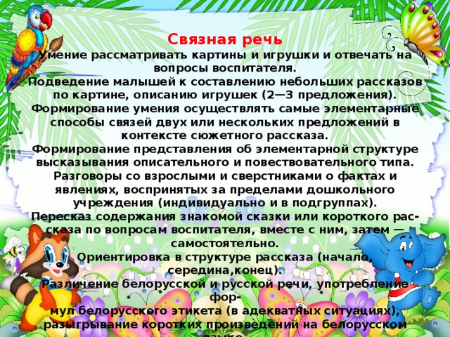 Связная речь Умение рассматривать картины и игрушки и отвечать на вопросы воспитателя. Подведение малышей к составлению небольших рассказов по картине, описанию игрушек (2—3 предложения). Формирование умения осуществлять самые элементарные способы связей двух или нескольких предложений в контексте сюжетного рассказа. Формирование представления об элементарной структуре высказывания описательного и повествовательного типа. Разговоры со взрослыми и сверстниками о фактах и явлениях, воспринятых за пределами дошкольного учреждения (индивидуально и в подгруппах). Пересказ содержания знакомой сказки или короткого рас- сказа по вопросам воспитателя, вместе с ним, затем — самостоятельно. Ориентировка в структуре рассказа (начало, середина,конец). Различение белорусской и русской речи, употребление фор- мул белорусского этикета (в адекватных ситуациях), разыгрывание коротких произведений на белорусском языке.   