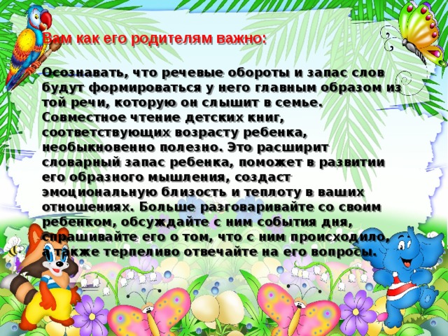 Вам как его родителям важно:   Осознавать, что речевые обороты и запас слов будут формироваться у него главным образом из той речи, которую он слышит в семье. Совместное чтение детских книг, соответствующих возрасту ребенка, необыкновенно полезно. Это расширит словарный запас ребенка, поможет в развитии его образного мышления, создаст эмоциональную близость и теплоту в ваших отношениях. Больше разговаривайте со своим ребенком, обсуждайте с ним события дня, спрашивайте его о том, что с ним происходило, а также терпеливо отвечайте на его вопросы. 