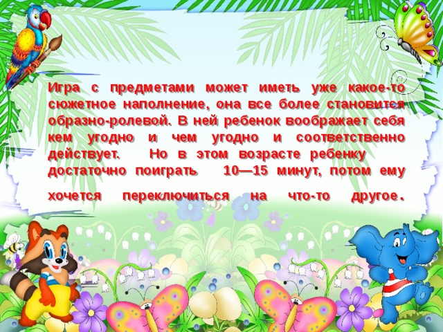 Игра с предметами может иметь уже какое-то сюжетное наполнение, она все более становится образно-ролевой. В ней ребенок воображает себя кем угодно и чем угодно и соответственно действует. Но в этом возрасте ребенку достаточно поиграть 10—15 минут, потом ему хочется переключиться на что-то другое .   