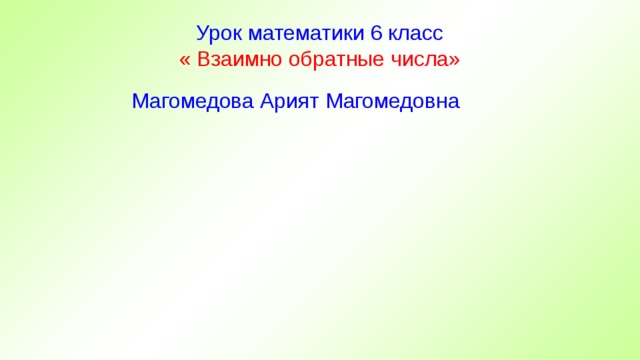 Урок математики 6 класс  « Взаимно обратные числа»  Магомедова Арият Магомедовна 