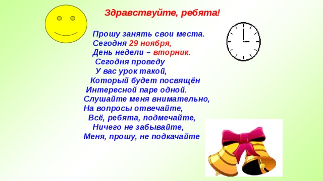  Здравствуйте, ребята!    Прошу занять свои места.  Сегодня 29 ноября,  День недели – вторник.   Сегодня проведу  У вас урок такой,  Который будет посвящён  Интересной паре одной. Слушайте меня внимательно, На вопросы отвечайте,  Всё, ребята, подмечайте,  Ничего не забывайте, Меня, прошу, не подкачайте 