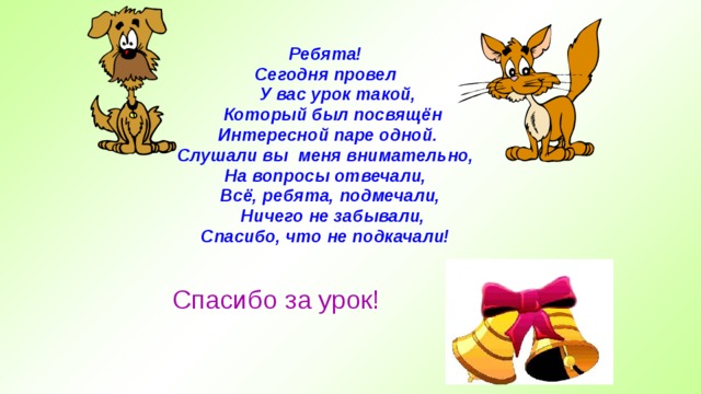  Ребята! Сегодня провел  У вас урок такой,  Который был посвящён  Интересной паре одной. Слушали вы меня внимательно, На вопросы отвечали,  Всё, ребята, подмечали,  Ничего не забывали, Спасибо, что не подкачали! Спасибо за урок! 