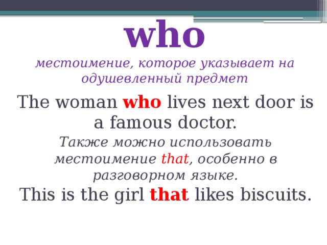 who  местоимение, которое указывает на одушевленный предмет The woman who lives next door is a famous doctor. Также можно использовать местоимение that , особенно в разговорном языке. This is the girl that likes biscuits. 