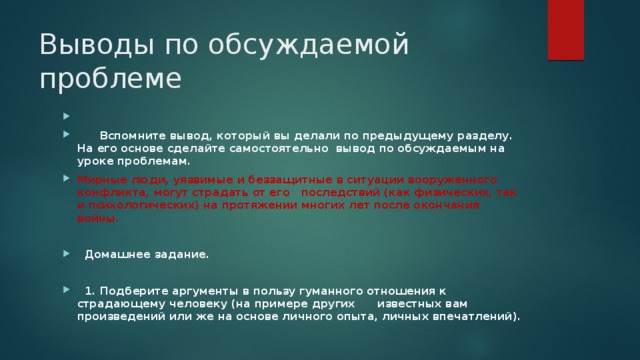 Выводы по обсуждаемой проблеме    Вспомните вывод, который вы делали по предыдущему разделу. На его основе сделайте самостоятельно вывод по обсуждаемым на уроке проблемам. Мирные люди, уязвимые и беззащитные в ситуации вооруженного конфликта, могут страдать от его последствий (как физических, так и психологических) на протяжении многих лет после окончания войны.   Домашнее задание.   1. Подберите аргументы в пользу гуманного отношения к страдающему человеку (на примере других известных вам произведений или же на основе личного опыта, личных впечатлений). 