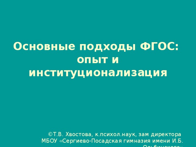 Основные подходы ФГОС: опыт и институционализация ©Т.В. Хвостова, к.психол.наук, зам директора МБОУ «Сергиево-Посадская гимназия имени И.Б. Ольбинского»  