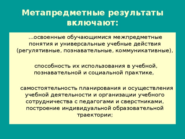 Метапредметные результаты включают:  … освоенные обучающимися межпредметные понятия и универсальные учебные действия (регулятивные, познавательные, коммуникативные),  способность их использования в учебной, познавательной и социальной практике,  самостоятельность планирования и осуществления учебной деятельности и организации учебного сотрудничества с педагогами и сверстниками, построение индивидуальной образовательной траектории; 