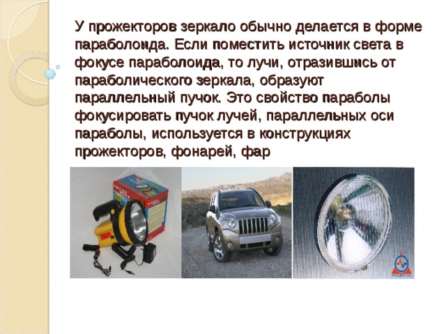 У прожекторов зеркало обычно делается в форме параболоида. Если поместить источник света в фокусе параболоида, то лучи, отразившись от параболического зеркала, образуют параллельный пучок.  Это c войство параболы фокусировать пучок лучей, параллельных оси параболы, используется в конструкциях прожекторов, фонарей, фар   