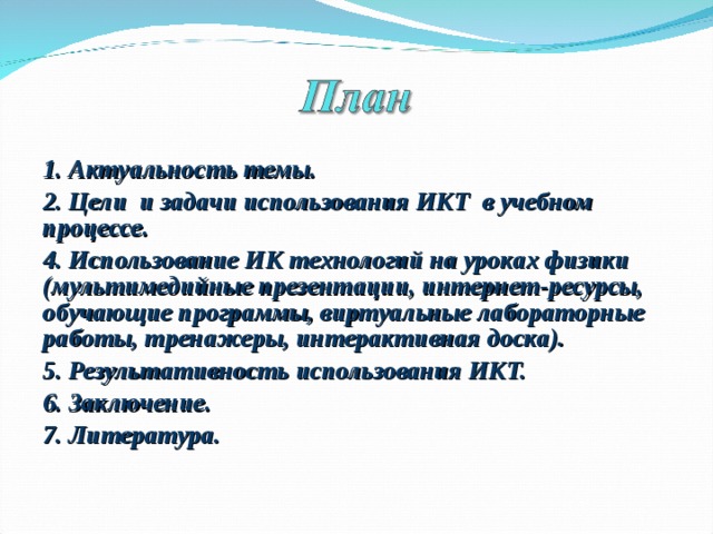 1. Актуальность темы. 2. Цели и задачи использования ИКТ в учебном процессе. 4. Использование ИК технологий на уроках физики (мультимедийные презентации, интернет-ресурсы, обучающие программы, виртуальные лабораторные работы, тренажеры, интерактивная доска). 5. Результативность использования ИКТ. 6. Заключение. 7. Литература.  