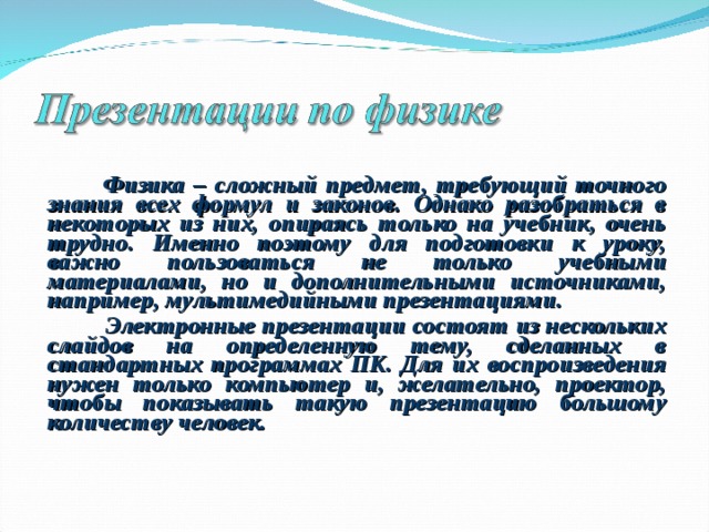  Физика – сложный предмет, требующий точного знания всех формул и законов. Однако разобраться в некоторых из них, опираясь только на учебник, очень трудно. Именно поэтому для подготовки к уроку, важно пользоваться не только учебными материалами, но и дополнительными источниками, например, мультимедийными презентациями.  Электронные презентации состоят из нескольких слайдов на определенную тему, сделанных в стандартных программах ПК. Для их воспроизведения нужен только компьютер и, желательно, проектор, чтобы показывать такую презентацию большому количеству человек. 