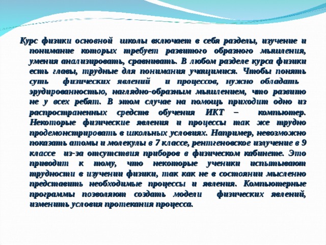 Курс физики основной школы включает в себя разделы, изучение и понимание которых требует развитого образного мышления, умения анализировать, сравнивать. В любом разделе курса физики есть главы, трудные для понимания учащимися. Чтобы понять суть физических явлений и процессов, нужно обладать эрудированностью, наглядно-образным мышлением, что развито не у всех ребят. В этом случае на помощь приходит одно из распространенных средств обучения ИКТ – компьютер.  Некоторые физические явления и процессы так же трудно продемонстрировать в школьных условиях. Например, невозможно показать атомы и молекулы в 7 классе, рентгеновское излучение в 9 классе из-за отсутствия приборов в физическом кабинете. Это приводит к тому, что некоторые ученики испытывают трудности в изучении физики, так как не в состоянии мысленно представить необходимые процессы и явления. Компьютерные программы позволяют создать модели физических явлений, изменить условия протекания процесса.   